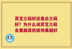 灵芝三萜好还是总三萜好？为什么说灵芝三萜含量越高抗癌效果越好