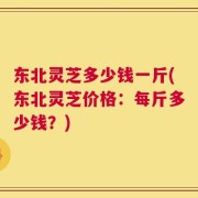 东北灵芝多少钱一斤(东北灵芝价格：每斤多少钱？)