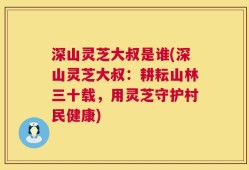 深山灵芝大叔是谁(深山灵芝大叔：耕耘山林三十载，用灵芝守护村民健康)