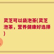 灵芝可以袋泡茶(灵芝泡茶，营养健康好选择)