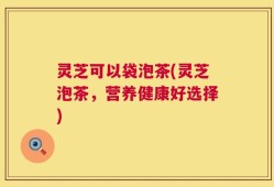 灵芝可以袋泡茶(灵芝泡茶，营养健康好选择)