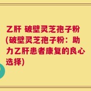 乙肝 破壁灵芝孢子粉(破壁灵芝孢子粉：助力乙肝患者康复的良心选择)