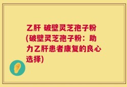 乙肝 破壁灵芝孢子粉(破壁灵芝孢子粉：助力乙肝患者康复的良心选择)