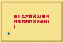 用什么木做灵芝(用何种木材制作灵芝最好？)