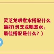灵芝龙眼煮水搭配什么最好(灵芝龙眼煮水，最佳搭配是什么？)