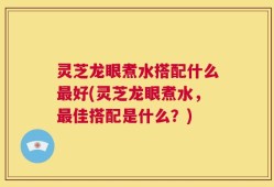 灵芝龙眼煮水搭配什么最好(灵芝龙眼煮水，最佳搭配是什么？)