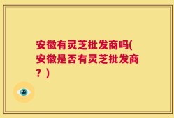 安徽有灵芝批发商吗(安徽是否有灵芝批发商？)