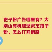 孢子粉广告哪里有？大别山有机破壁灵芝孢子粉，怎么打开销路