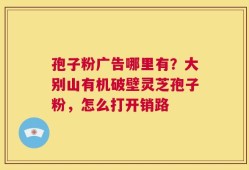 孢子粉广告哪里有？大别山有机破壁灵芝孢子粉，怎么打开销路