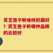 灵芝孢子粉啥样的最好？灵芝孢子粉哪种品牌的比较好