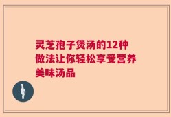灵芝孢子煲汤的12种做法让你轻松享受营养美味汤品