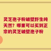 灵芝孢子粉破壁野生纯天然？哪里可以买到正宗的灵芝破壁孢子粉