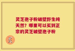 灵芝孢子粉破壁野生纯天然？哪里可以买到正宗的灵芝破壁孢子粉