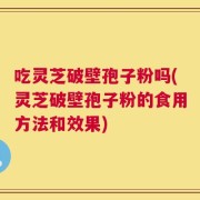 吃灵芝破壁孢子粉吗(灵芝破壁孢子粉的食用方法和效果)