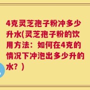 4克灵芝孢子粉冲多少升水(灵芝孢子粉的饮用方法：如何在4克的情况下冲泡出多少升的水？)