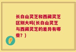 长白山灵芝和西藏灵芝区别大吗(长白山灵芝与西藏灵芝的差异有哪些？)