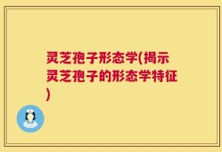 灵芝孢子形态学(揭示灵芝孢子的形态学特征)