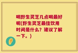 喝野生灵芝几点喝最好呢(野生灵芝最佳饮用时间是什么？建议了解一下。)
