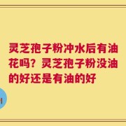 灵芝孢子粉冲水后有油花吗？灵芝孢子粉没油的好还是有油的好