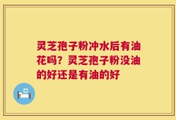 灵芝孢子粉冲水后有油花吗？灵芝孢子粉没油的好还是有油的好