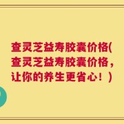 查灵芝益寿胶囊价格(查灵芝益寿胶囊价格，让你的养生更省心！)