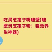 吃灵芝孢子粉破壁(破壁灵芝孢子粉：强效养生神器)