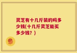 灵芝有十几斤装的吗多少钱(十几斤灵芝能买多少钱？)