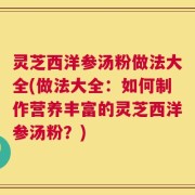灵芝西洋参汤粉做法大全(做法大全：如何制作营养丰富的灵芝西洋参汤粉？)