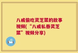 八戒偷吃灵芝菜的故事视频(“八戒私吞灵芝菜”视频分享)