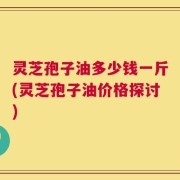 灵芝孢子油多少钱一斤(灵芝孢子油价格探讨)