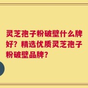 灵芝孢子粉破壁什么牌好？精选优质灵芝孢子粉破壁品牌？