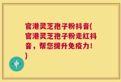 官港灵芝孢子粉抖音(官港灵芝孢子粉走红抖音，帮您提升免疫力！)
