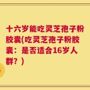 十六岁能吃灵芝孢子粉胶囊(吃灵芝孢子粉胶囊：是否适合16岁人群？)