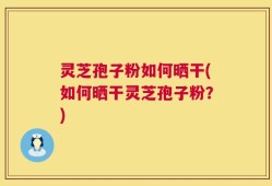 灵芝孢子粉如何晒干(如何晒干灵芝孢子粉？)