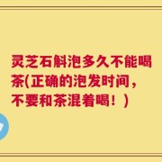 灵芝石斛泡多久不能喝茶(正确的泡发时间，不要和茶混着喝！)