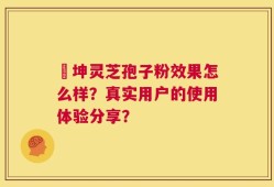 喆坤灵芝孢子粉效果怎么样？真实用户的使用体验分享？