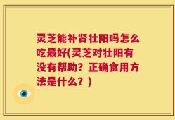 灵芝能补肾壮阳吗怎么吃最好(灵芝对壮阳有没有帮助？正确食用方法是什么？)