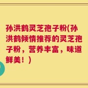 孙洪鹤灵芝孢子粉(孙洪鹤倾情推荐的灵芝孢子粉，营养丰富，味道鲜美！)