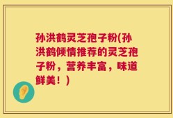 孙洪鹤灵芝孢子粉(孙洪鹤倾情推荐的灵芝孢子粉，营养丰富，味道鲜美！)