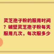 灵芝孢子粉的服用时间？破壁灵芝孢子粉每天服用几次，每次服多少