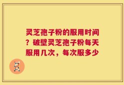 灵芝孢子粉的服用时间？破壁灵芝孢子粉每天服用几次，每次服多少