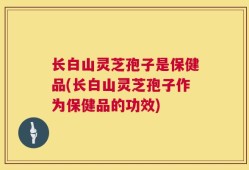 长白山灵芝孢子是保健品(长白山灵芝孢子作为保健品的功效)
