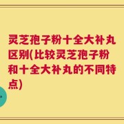 灵芝孢子粉十全大补丸区别(比较灵芝孢子粉和十全大补丸的不同特点)