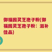 御福园灵芝孢子粉(御福园灵芝孢子粉：滋补佳品)