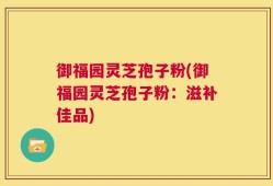 御福园灵芝孢子粉(御福园灵芝孢子粉：滋补佳品)