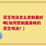 灵芝鸡汤怎么熬制最好喝(如何熬制最美味的灵芝鸡汤？)