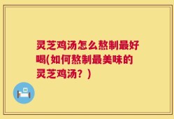 灵芝鸡汤怎么熬制最好喝(如何熬制最美味的灵芝鸡汤？)