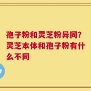 孢子粉和灵芝粉异同？灵芝本体和孢子粉有什么不同
