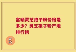 富硒灵芝孢子粉价格是多少？灵芝孢子粉产地排行榜