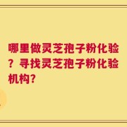 哪里做灵芝孢子粉化验？寻找灵芝孢子粉化验机构？